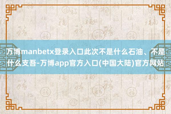 万博manbetx登录入口此次不是什么石油、不是什么支吾-万博app官方入口(中国大陆)官方网站
