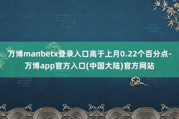 万博manbetx登录入口高于上月0.22个百分点-万博app官方入口(中国大陆)官方网站