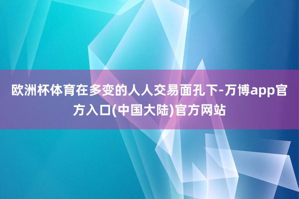 欧洲杯体育在多变的人人交易面孔下-万博app官方入口(中国大陆)官方网站