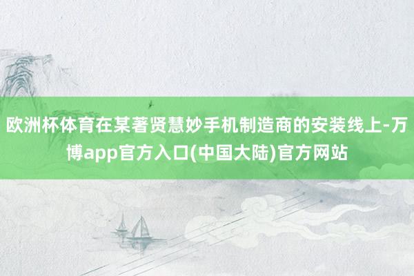 欧洲杯体育在某著贤慧妙手机制造商的安装线上-万博app官方入口(中国大陆)官方网站