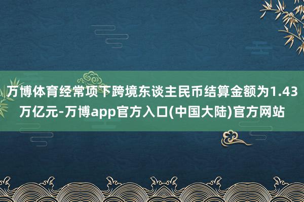 万博体育经常项下跨境东谈主民币结算金额为1.43万亿元-万博app官方入口(中国大陆)官方网站