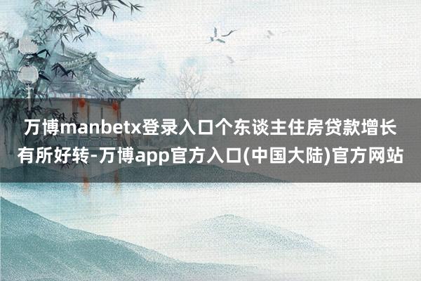 万博manbetx登录入口 个东谈主住房贷款增长有所好转-万博app官方入口(中国大陆)官方网站