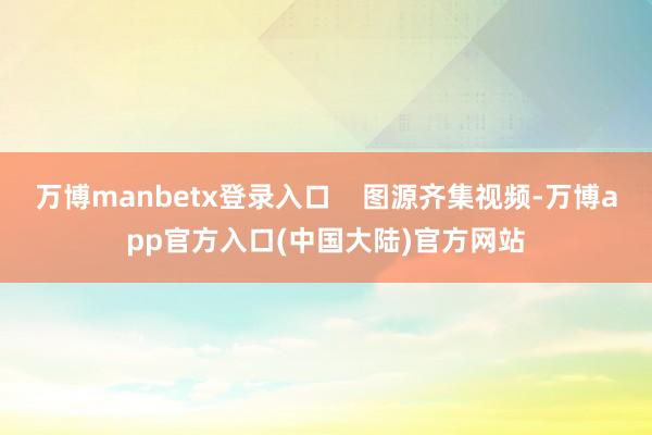 万博manbetx登录入口 图源齐集视频-万博app官方入口(中国大陆)官方网站