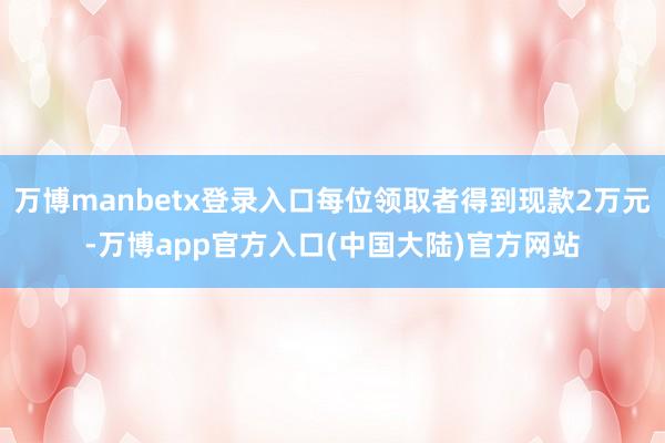 万博manbetx登录入口每位领取者得到现款2万元-万博app官方入口(中国大陆)官方网站
