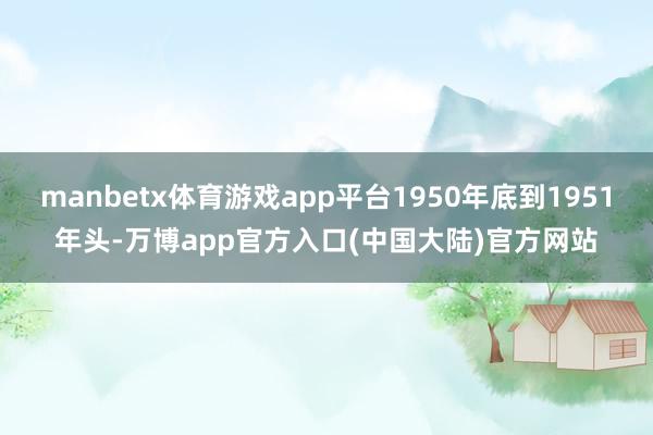 manbetx体育游戏app平台1950年底到1951年头-万博app官方入口(中国大陆)官方网站