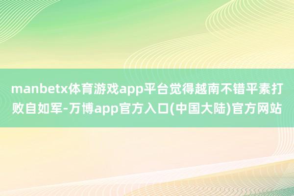 manbetx体育游戏app平台觉得越南不错平素打败自如军-万博app官方入口(中国大陆)官方网站