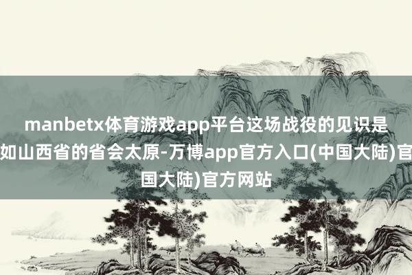manbetx体育游戏app平台这场战役的见识是为了自如山西省的省会太原-万博app官方入口(中国大陆)官方网站