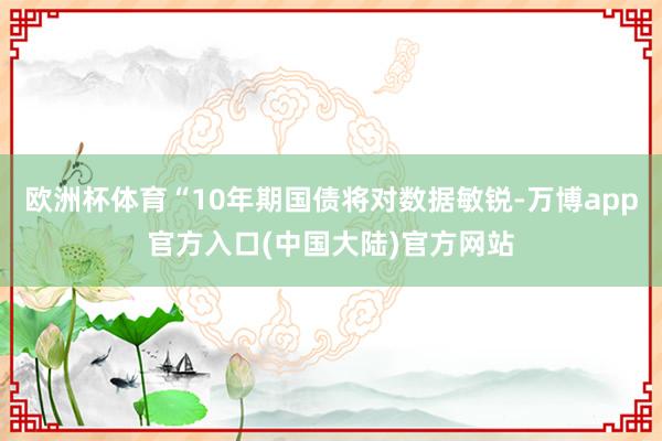 欧洲杯体育“10年期国债将对数据敏锐-万博app官方入口(中国大陆)官方网站