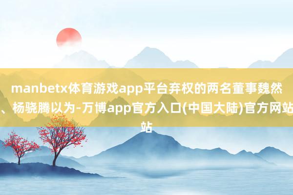 manbetx体育游戏app平台弃权的两名董事魏然、杨骁腾以为-万博app官方入口(中国大陆)官方网站