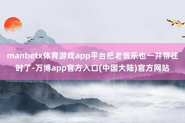manbetx体育游戏app平台把老翁乐也一并带往时了-万博app官方入口(中国大陆)官方网站
