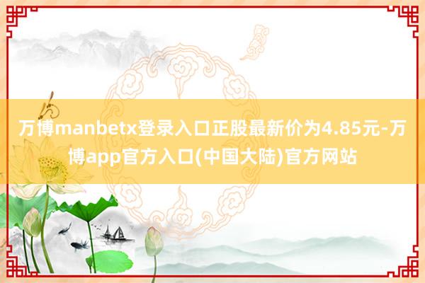 万博manbetx登录入口正股最新价为4.85元-万博app官方入口(中国大陆)官方网站