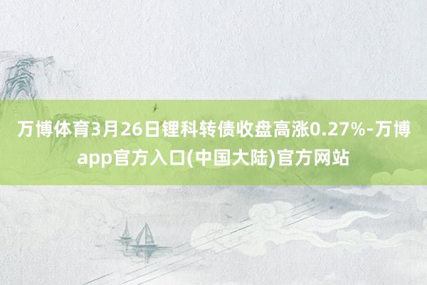 万博体育3月26日锂科转债收盘高涨0.27%-万博app官方入口(中国大陆)官方网站
