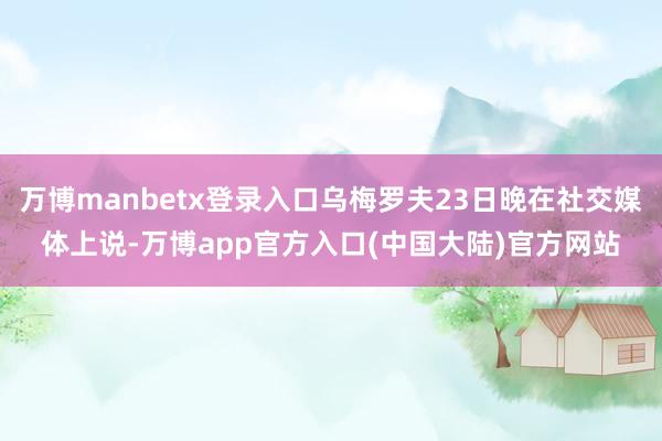 万博manbetx登录入口乌梅罗夫23日晚在社交媒体上说-万博app官方入口(中国大陆)官方网站