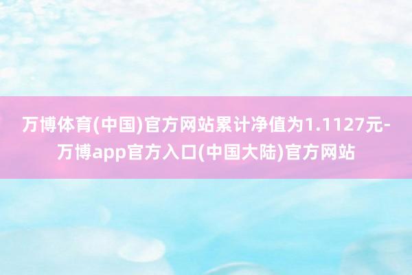 万博体育(中国)官方网站累计净值为1.1127元-万博app官方入口(中国大陆)官方网站