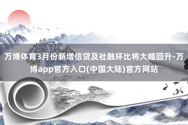 万博体育3月份新增信贷及社融环比将大幅回升-万博app官方入口(中国大陆)官方网站
