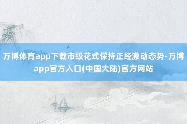 万博体育app下载市级花式保持正经激动态势-万博app官方入口(中国大陆)官方网站