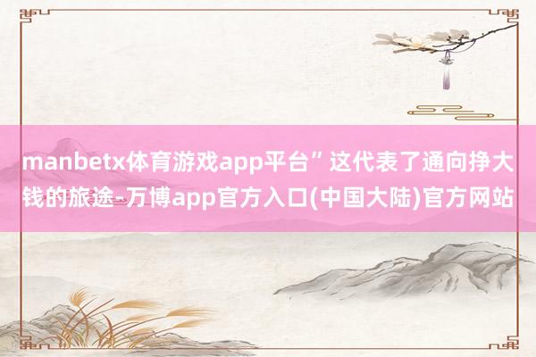 manbetx体育游戏app平台”这代表了通向挣大钱的旅途-万博app官方入口(中国大陆)官方网站
