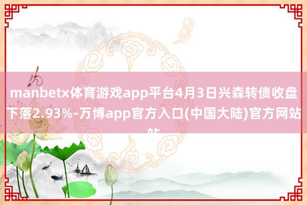 manbetx体育游戏app平台4月3日兴森转债收盘下落2.93%-万博app官方入口(中国大陆)官方网站