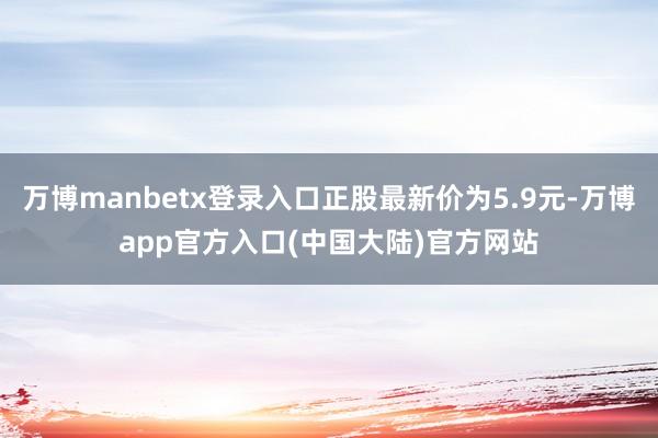 万博manbetx登录入口正股最新价为5.9元-万博app官方入口(中国大陆)官方网站