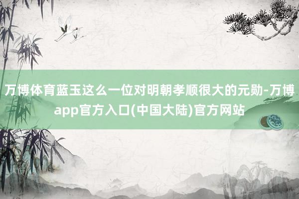 万博体育蓝玉这么一位对明朝孝顺很大的元勋-万博app官方入口(中国大陆)官方网站