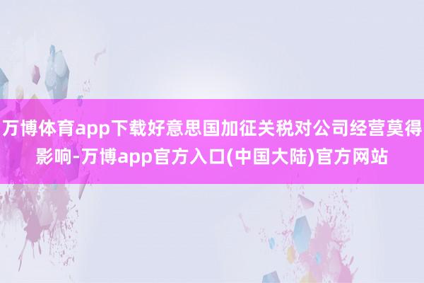 万博体育app下载好意思国加征关税对公司经营莫得影响-万博app官方入口(中国大陆)官方网站