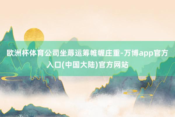 欧洲杯体育公司坐蓐运筹帷幄庄重-万博app官方入口(中国大陆)官方网站