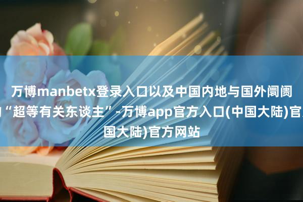 万博manbetx登录入口以及中国内地与国外阛阓之间的“超等有关东谈主”-万博app官方入口(中国大陆)官方网站