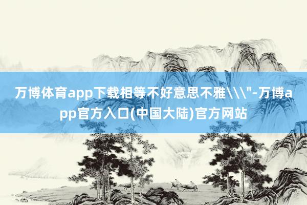 万博体育app下载相等不好意思不雅\