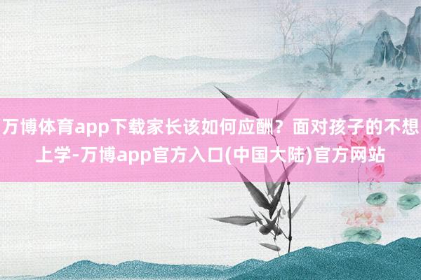 万博体育app下载家长该如何应酬？面对孩子的不想上学-万博app官方入口(中国大陆)官方网站