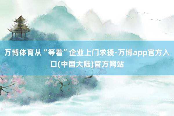 万博体育从“等着”企业上门求援-万博app官方入口(中国大陆)官方网站