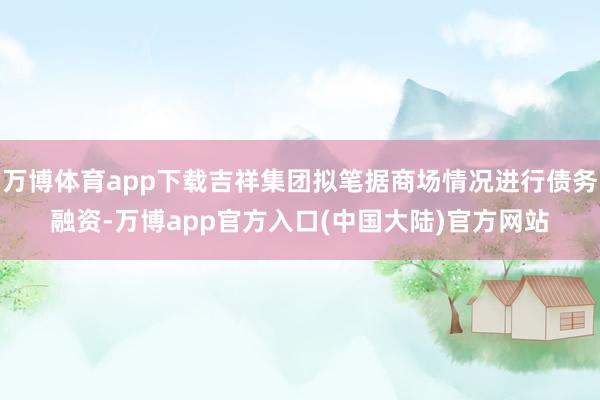 万博体育app下载吉祥集团拟笔据商场情况进行债务融资-万博app官方入口(中国大陆)官方网站
