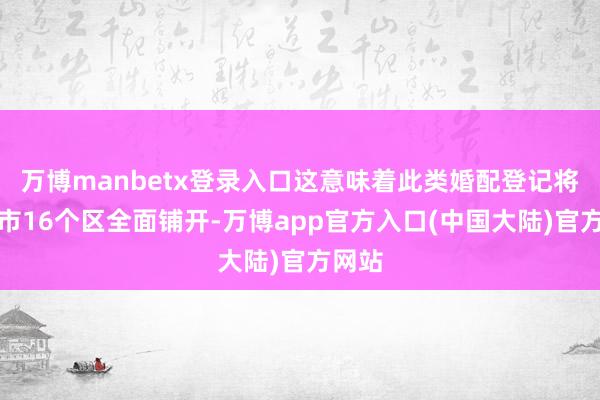 万博manbetx登录入口这意味着此类婚配登记将在本市16个区全面铺开-万博app官方入口(中国大陆)官方网站