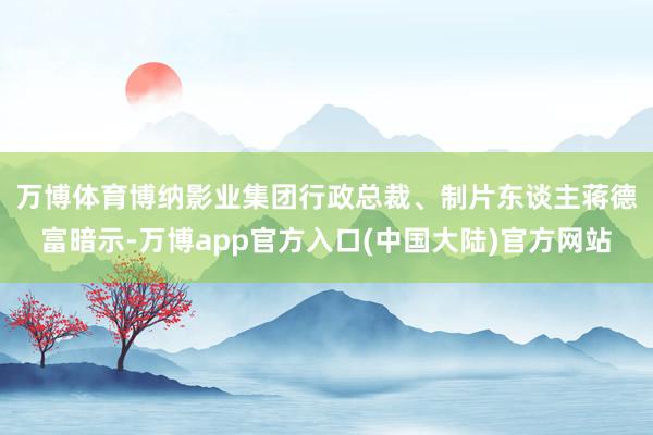 万博体育　　博纳影业集团行政总裁、制片东谈主蒋德富暗示-万博app官方入口(中国大陆)官方网站