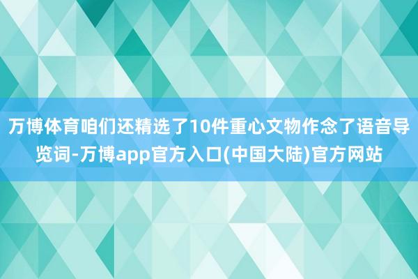 万博体育咱们还精选了10件重心文物作念了语音导览词-万博app官方入口(中国大陆)官方网站