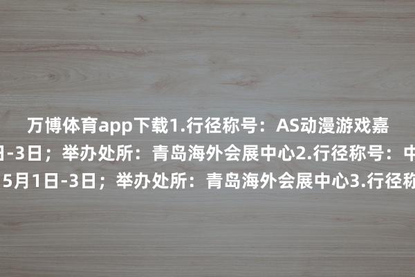 万博体育app下载　　1.行径称号：AS动漫游戏嘉年华；举办时分：5月1日-3日；举办处所：青岛海外会展中心　　2.行径称号：中原家博会；举办时分：5月1日-3日；举办处所：青岛海外会展中心　　3.行径称号：2025青岛海外产品展；举办时分：5月8日-11日；举办处所：青岛中铁世博城　　4.行径称号：2025青岛春季海外车展；举办时分：5月14日-19日；举办处所：青岛海外会展中心　　5.行径称号：第二十二届中国畜牧业展览会；举办时分：5月19日-21日；举办处所：青岛中铁世博城　　6.行径称号：2025第22届中国（青岛）海外食物展览会；举办时分：5月27日-29日；举办处所：红岛海外会议博览中心　　7.行径称号：AS动漫游戏嘉年华；举办时分：5月31日-6月1日；举办处所：青岛海外会展中心　　8.行径称号：蓝装家博会；举办时分：5月31日-6月2日；举办处所：青岛中铁世博城　　					-万博app官方入口(中国大陆)官方网站