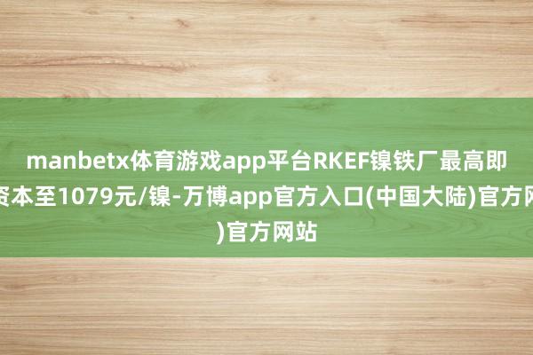 manbetx体育游戏app平台RKEF镍铁厂最高即期资本至1079元/镍-万博app官方入口(中国大陆)官方网站