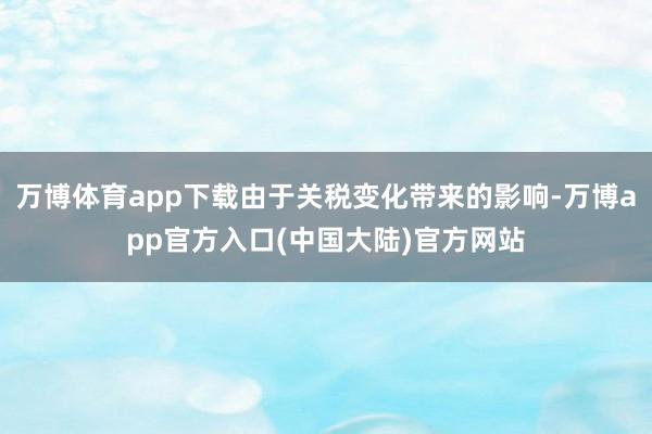 万博体育app下载由于关税变化带来的影响-万博app官方入口(中国大陆)官方网站