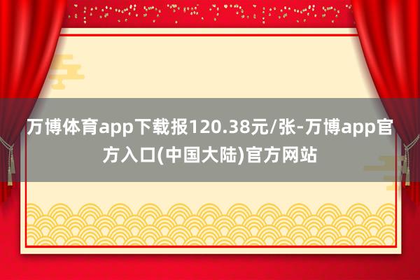 万博体育app下载报120.38元/张-万博app官方入口(中国大陆)官方网站