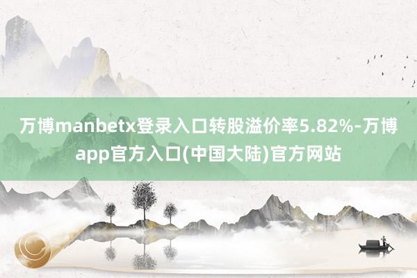 万博manbetx登录入口转股溢价率5.82%-万博app官方入口(中国大陆)官方网站