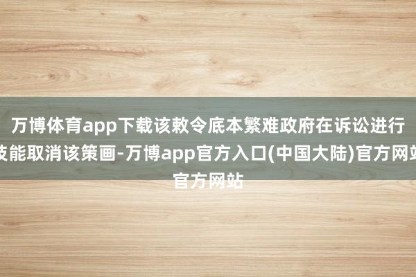 万博体育app下载该敕令底本繁难政府在诉讼进行技能取消该策画-万博app官方入口(中国大陆)官方网站