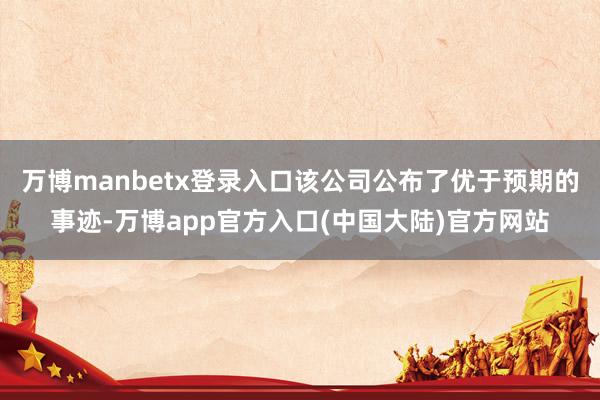 万博manbetx登录入口该公司公布了优于预期的事迹-万博app官方入口(中国大陆)官方网站
