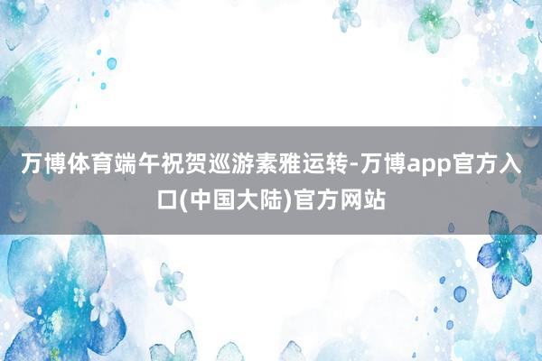 万博体育端午祝贺巡游素雅运转-万博app官方入口(中国大陆)官方网站