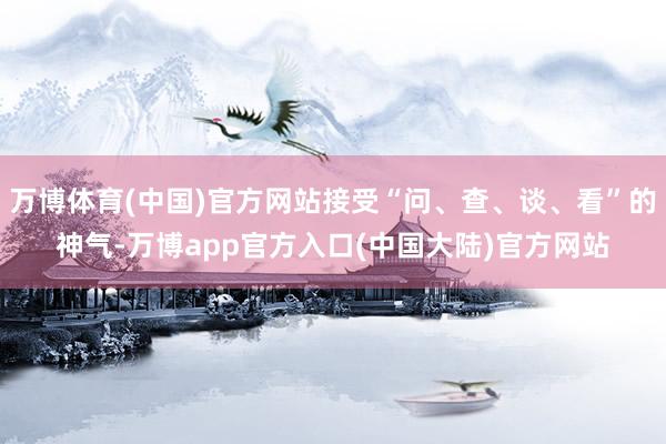 万博体育(中国)官方网站接受“问、查、谈、看”的神气-万博app官方入口(中国大陆)官方网站