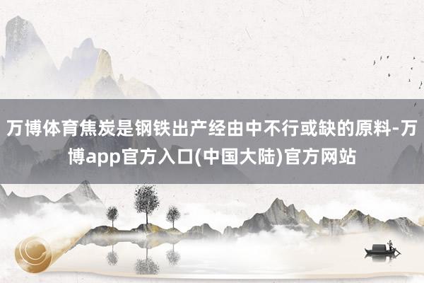 万博体育焦炭是钢铁出产经由中不行或缺的原料-万博app官方入口(中国大陆)官方网站