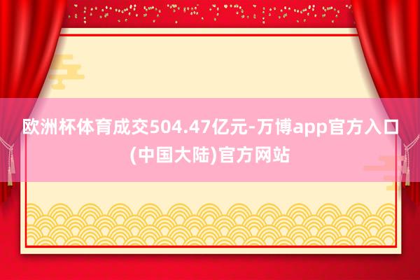 欧洲杯体育成交504.47亿元-万博app官方入口(中国大陆)官方网站
