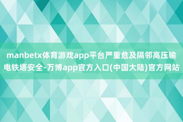 manbetx体育游戏app平台严重危及隔邻高压输电铁塔安全-万博app官方入口(中国大陆)官方网站