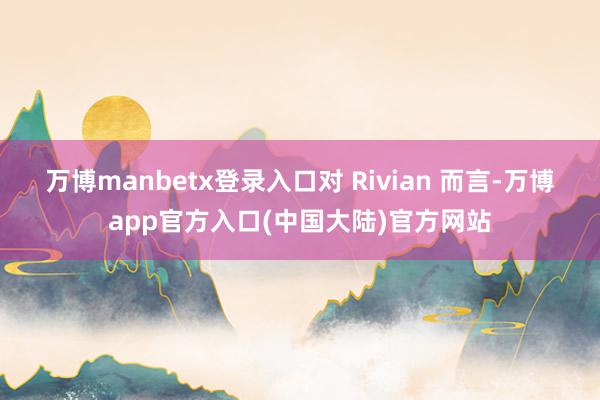 万博manbetx登录入口 对 Rivian 而言-万博app官方入口(中国大陆)官方网站