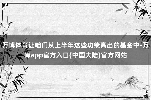 万博体育让咱们从上半年这些功绩高出的基金中-万博app官方入口(中国大陆)官方网站