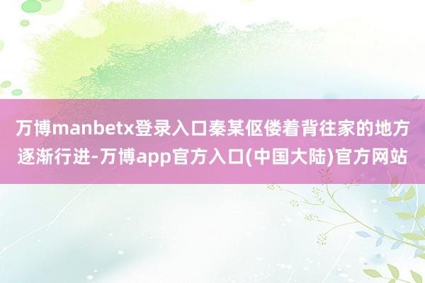 万博manbetx登录入口秦某伛偻着背往家的地方逐渐行进-万博app官方入口(中国大陆)官方网站