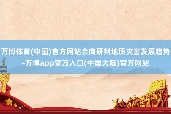 万博体育(中国)官方网站会商研判地质灾害发展趋势-万博app官方入口(中国大陆)官方网站